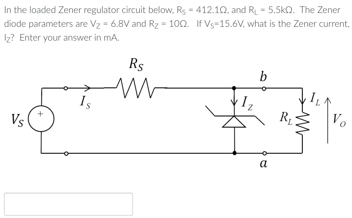 In the loaded Zener regulator circuit below, RS = 412.1 Ω, and RL = 5.5 kΩ. The Zener diode parameters are VZ = 6.8 V and RZ = 10 Ω. If ⋁S = 15.6 V, what is the Zener current, Iz? Enter your answer in mA.