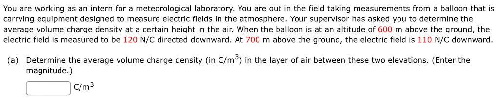 You are working as an intern for a meteorological laboratory. You are out in the field taking measurements from a balloon that is carrying equipment designed to measure electric fields in the atmosphere. Your supervisor has asked you to determine the average volume charge density at a certain height in the air. When the balloon is at an altitude of 600 m above the ground, the electric field is measured to be 120 N/C directed downward. At 700 m above the ground, the electric field is 110 N/C downward. (a) Determine the average volume charge density (in C/m3) in the layer of air between these two elevations. (Enter the magnitude.) C/m3