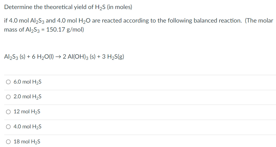 Determine the theoretical yield of H2S (in moles) if 4.0 mol Al2S3 and 4.0 mol H2O are reacted according to the following balanced reaction. (The molar mass of Al2S3 = 150.17 g/mol) Al2S3(s) + 6H2O(l) → 2Al(OH)3(s) + 3H2S(g) 6.0 mol H2S 2.0 mol H2S 12 mol H2S 4.0 mol H2S 18 mol H2S