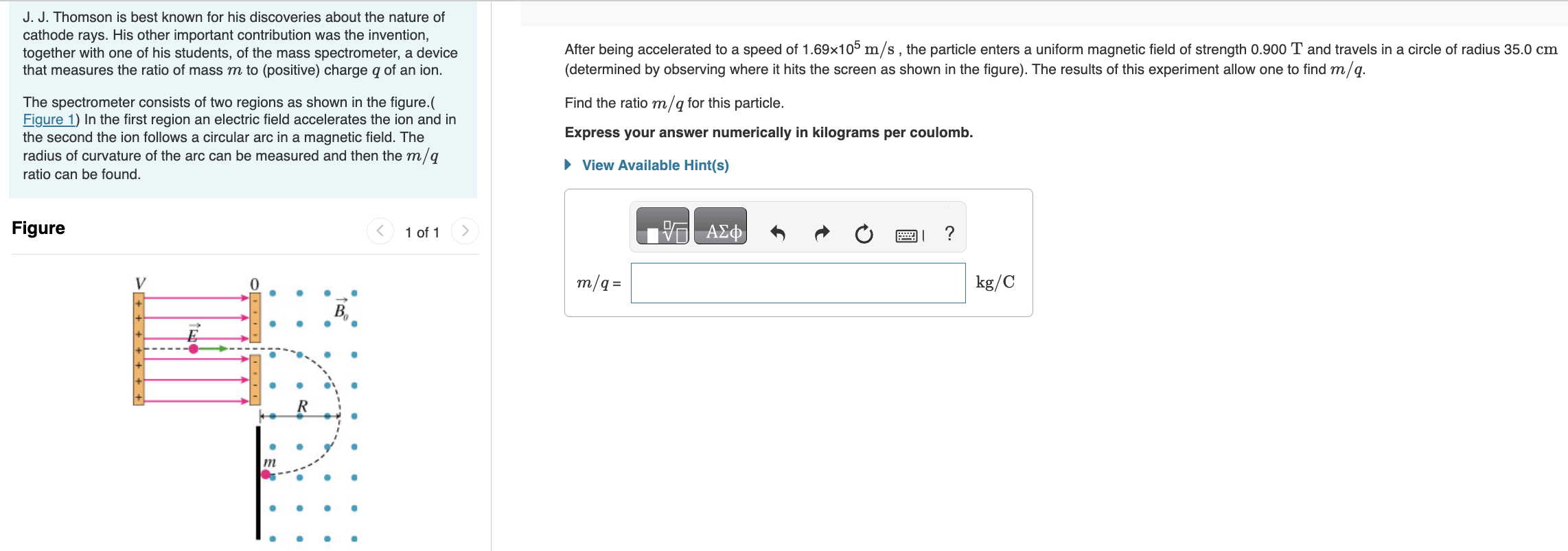 J. J. Thomson is best known for his discoveries about the nature of cathode rays. His other important contribution was the invention, together with one of his students, of the mass spectrometer, a device that measures the ratio of mass m to (positive) charge q of an ion. The spectrometer consists of two regions as shown in the figure. (Figure 1) In the first region an electric field accelerates the ion and in the second the ion follows a circular arc in a magnetic field. The radius of curvature of the arc can be measured and then the m/q ratio can be found. Figure 1 of 1 After being accelerated to a speed of 1.69×105 m/s, the particle enters a uniform magnetic field of strength 0.900 T and travels in a circle of radius 35.0 cm (determined by observing where it hits the screen as shown in the figure). The results of this experiment allow one to find m/q. Find the ratio m/q for this particle. Express your answer numerically in kilograms per coulomb. View Available Hint(s)