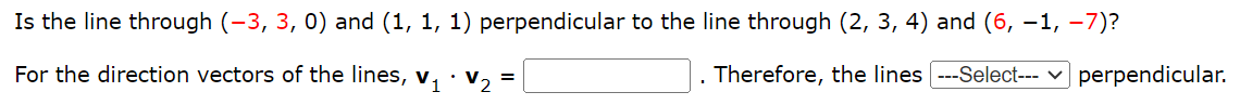 Is the line through (−3, 3, 0) and (1, 1, 1) perpendicular to the line through (2, 3, 4) and (6, −1, −7)? For the direction vectors of the lines, v1⋅v2 = Therefore, the lines perpendicular.