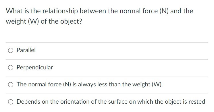 What is the relationship between the normal force (N) and the weight (W) of the object? Parallel Perpendicular The normal force (N) is always less than the weight (W). Depends on the orientation of the surface on which the object is rested