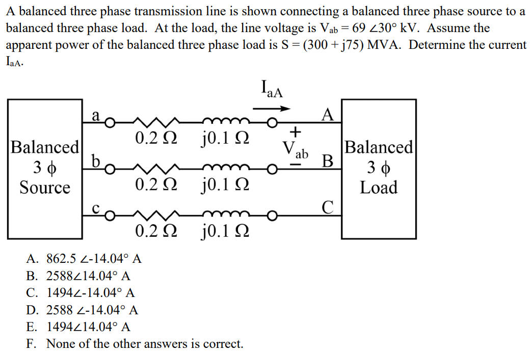 A balanced three phase transmission line is shown connecting a balanced three phase source to a balanced three phase load. At the load, the line voltage is Vab = 69 ∠30° kV. Assume the apparent power of the balanced three phase load is S = (300 + j75) MVA. Determine the current IaA. A. 862.5 ∠-14.04° A B. 2588∠14.04° A C. 1494∠-14.04° A D. 2588 ∠-14.04° A E. 1494∠14.04° A F. None of the other answers is correct.