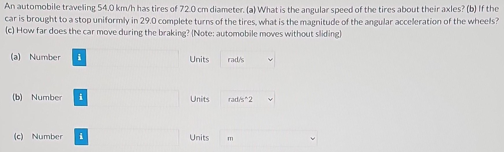 An automobile traveling 54.0 km/h has tires of 72.0 cm diameter. (a) What is the angular speed of the tires about their axles? (b) If the car is brought to a stop uniformly in 29.0 complete turns of the tires, what is the magnitude of the angular acceleration of the wheels? (c) How far does the car move during the braking? (Note: automobile moves without sliding) (a) Number Units (b) Number Units (c) Number Units