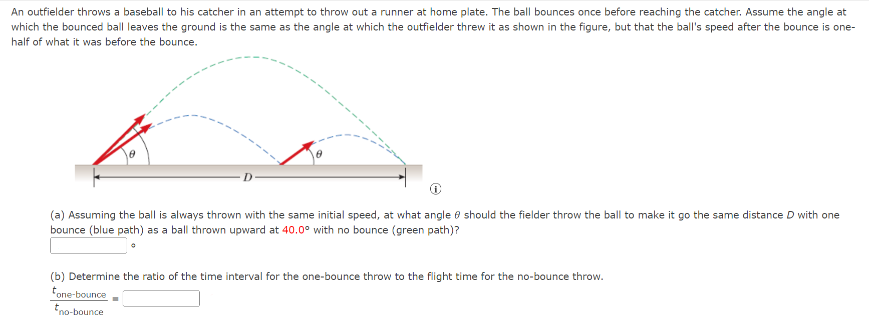 An outfielder throws a baseball to his catcher in an attempt to throw out a runner at home plate. The ball bounces once before reaching the catcher. Assume the angle at which the bounced ball leaves the ground is the same as the angle at which the outfielder threw it as shown in the figure, but that the ball's speed after the bounce is onehalf of what it was before the bounce. (a) Assuming the ball is always thrown with the same initial speed, at what angle θ should the fielder throw the ball to make it go the same distance D with one bounce (blue path) as a ball thrown upward at 40.0∘ with no bounce (green path)? (b) Determine the ratio of the time interval for the one-bounce throw to the flight time for the no-bounce throw. tone-bounce tno-bounce =