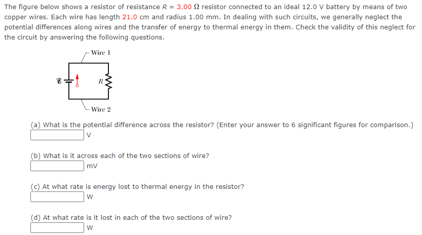 The figure below shows a resistor of resistance R = 3.00 Ω resistor connected to an ideal 12.0 V battery by means of two copper wires. Each wire has length 21.0 cm and radius 1.00 mm. In dealing with such circuits, we generally neglect the potential differences along wires and the transfer of energy to thermal energy in them. Check the validity of this neglect for the circuit by answering the following questions. (a) What is the potential difference across the resistor? (Enter your answer to 6 significant figures for comparison.) (b) What is it across each of the two sections of wire? mV (c) At what rate is energy lost to thermal energy in the resistor? W (d) At what rate is it lost in each of the two sections of wire? W 