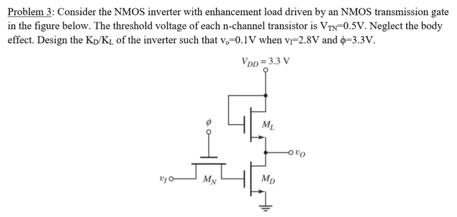 Problem 3: Consider the NMOS inverter with enhancement load driven by an NMOS transmission gate in the figure below. The threshold voltage of each n-channel transistor is VTN = 0.5 V. Neglect the body effect. Design the KD/KL of the inverter such that vo = 0.1 V when vI = 2.8 V and ϕ = 3.3 V. 