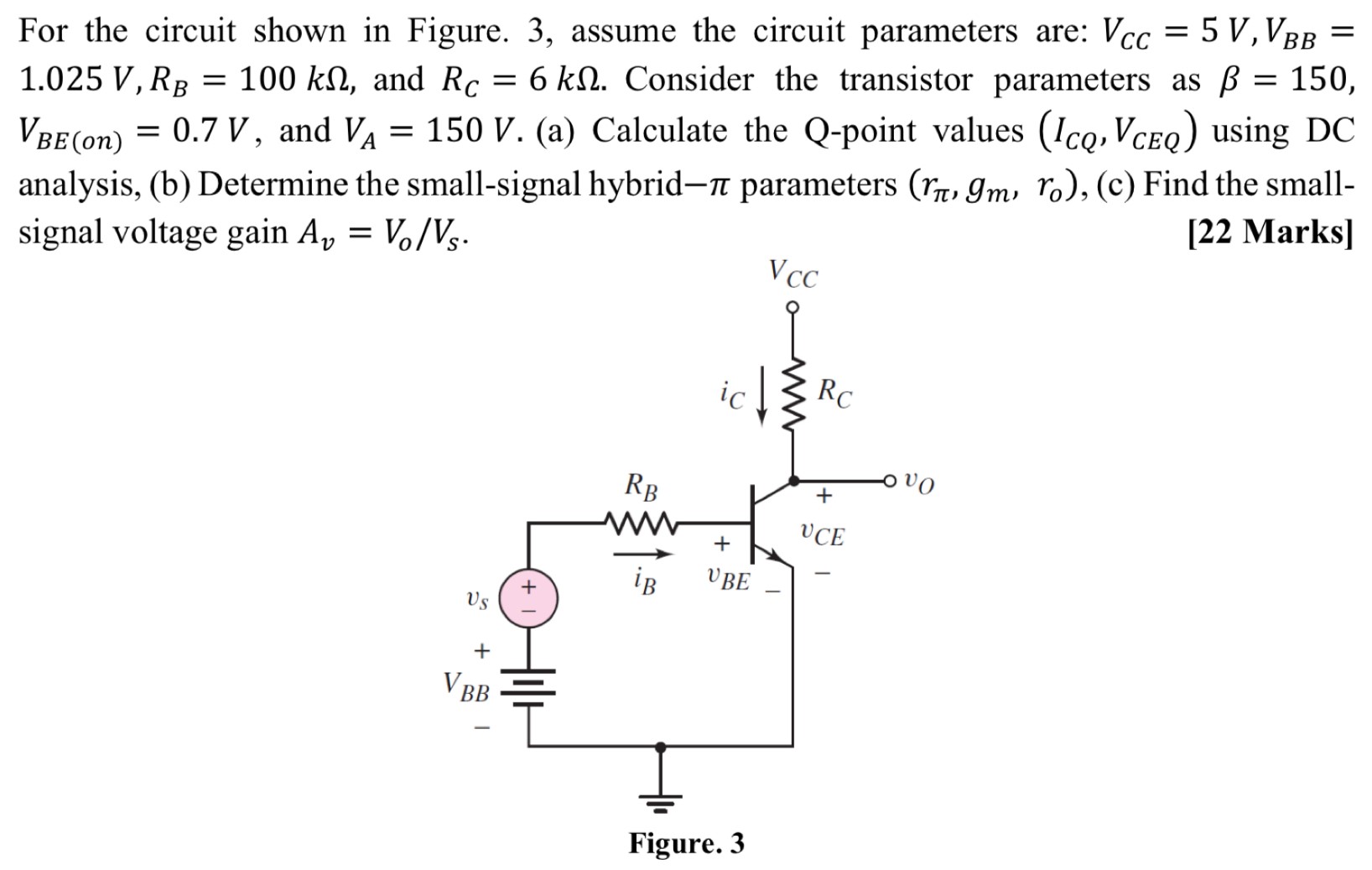 For the circuit shown in Figure. 3, assume the circuit parameters are: VCC = 5 V, VBB = 1.025 V, RB = 100 kΩ, and RC = 6 kΩ. Consider the transistor parameters as β = 150, VBE(on) = 0.7 V, and VA = 150 V. (a) Calculate the Q-point values (ICQ, VCEQ) using DC analysis, (b) Determine the small-signal hybrid−π parameters (rπ, gm, ro), (c) Find the small-signal voltage gain Av = Vo/Vs. [22 Marks] Figure. 3