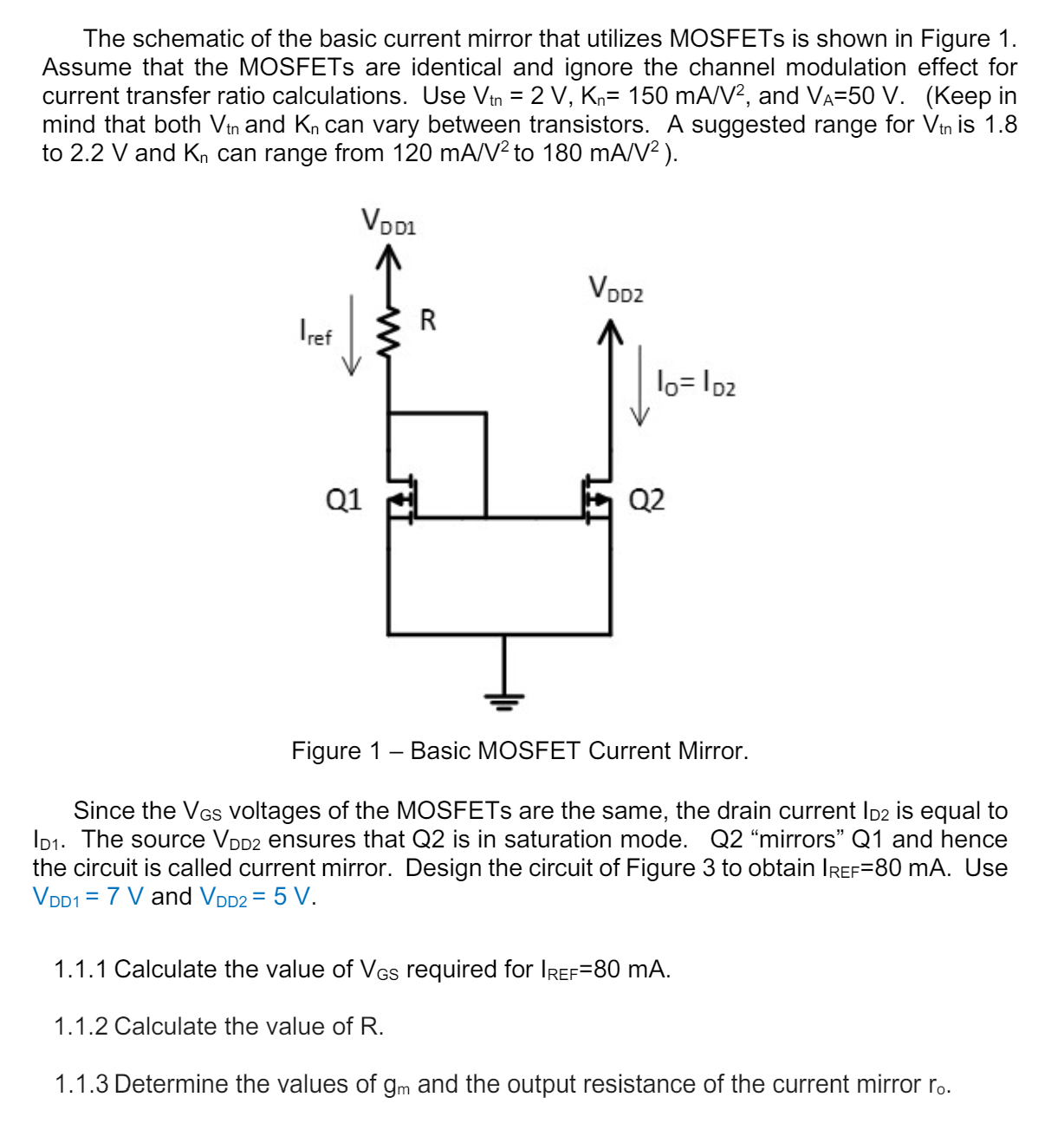 The schematic of the basic current mirror that utilizes MOSFETs is shown in Figure 1. Assume that the MOSFETs are identical and ignore the channel modulation effect for current transfer ratio calculations. Use Vtn = 2V, Kn = 150mA/V2, and VA = 50V. (Keep in mind that both Vtn and Kn can vary between transistors. A suggested range for Vtn is 1. 8 to 2. 2V and Kn can range from 120mA/V2 to 180mA/V2 ). Figure 1 - Basic MOSFET Current Mirror. Since the VGS voltages of the MOSFETs are the same, the drain current ID2 is equal to ID1. The source VDD2 ensures that Q2 is in saturation mode. Q2 "mirrors" Q1 and hence the circuit is called current mirror. Design the circuit of Figure 3 to obtain IREF = 80mA. Use VDD1 = 7V and VDD2 = 5V. 1. 1. 1 Calculate the value of VGS required for IREF = 80mA. 1. 1. 2 Calculate the value of R. 1. 1. 3 Determine the values of gm and the output resistance of the current mirror r0. 