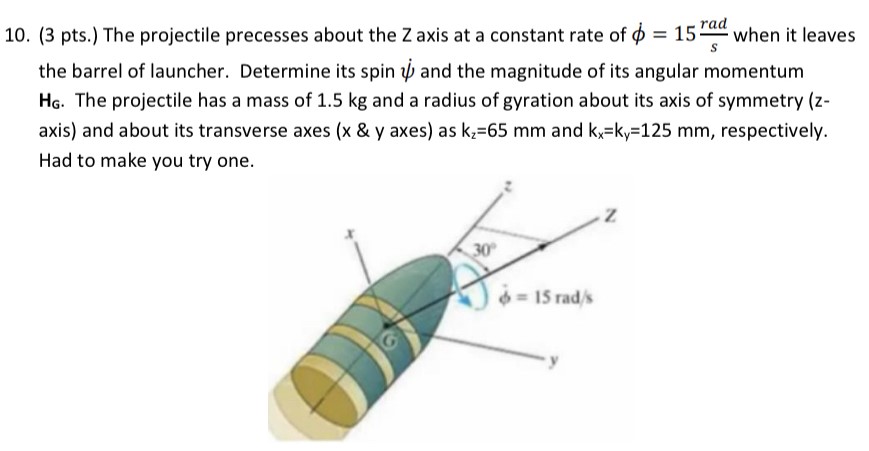 The projectile precesses about the Z axis at a constant rate of ϕ = 15 rad/s when it leaves the barrel of launcher. Determine its spin ψ˙ and the magnitude of its angular momentum HG. The projectile has a mass of 1.5 kg and a radius of gyration about its axis of symmetry ( z axis) and about its transverse axes (x & y axes) as kz = 65 mm and kx = ky = 125 mm, respectively. Had to make you try one.