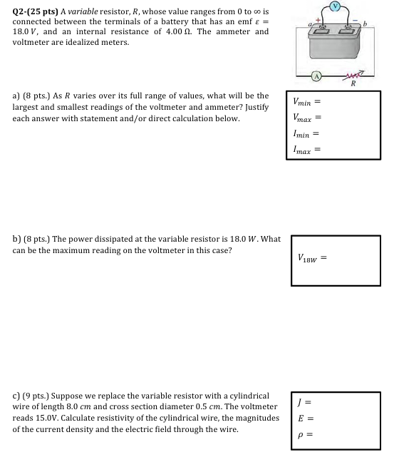 Q2-(25 pts) A variable resistor, R, whose value ranges from 0 to ∞ is connected between the terminals of a battery that has an emf ε = 18.0 V, and an internal resistance of 4.00 Ω. The ammeter and voltmeter are idealized meters. a) (8 pts.) As R varies over its full range of values, what will be the largest and smallest readings of the voltmeter and ammeter? Justify each answer with statement and/or direct calculation below. b) (8 pts.) The power dissipated at the variable resistor is 18.0 W. What can be the maximum reading on the voltmeter in this case? c) (9 pts.) Suppose we replace the variable resistor with a cylindrical wire of length 8.0 cm and cross section diameter 0.5 cm. The voltmeter reads 15.0 V. Calculate resistivity of the cylindrical wire, the magnitudes of the current density and the electric field through the wire. V18W = J = E = ρ =