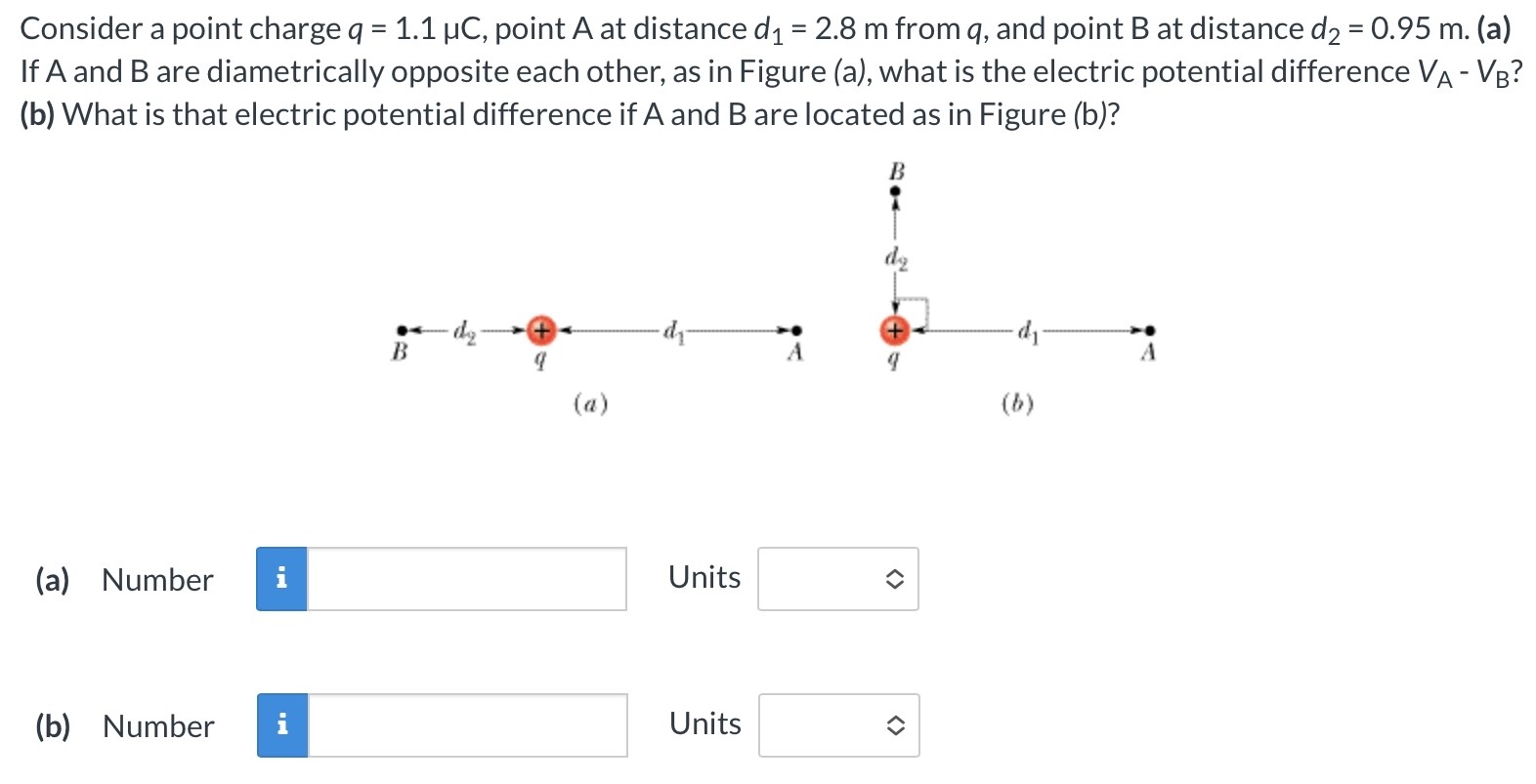 Consider a point charge q = 1.1 μC, point A at distance d1 = 2.8 m from q, and point B at distance d2 = 0.95 m. (a) If A and B are diametrically opposite each other, as in Figure (a), what is the electric potential difference VA − VB? (b) What is that electric potential difference if A and B are located as in Figure (b)? (a) (b) (a) Number Units (b) Number Units