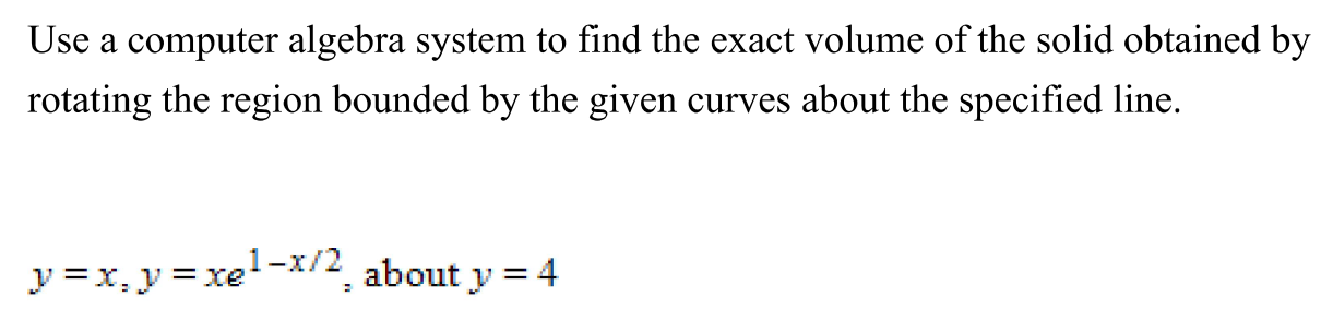 Use a computer algebra system to find the exact volume of the solid obtained by rotating the region bounded by the given curves about the specified line. y = x, y = xe 1−x/2, about y = 4