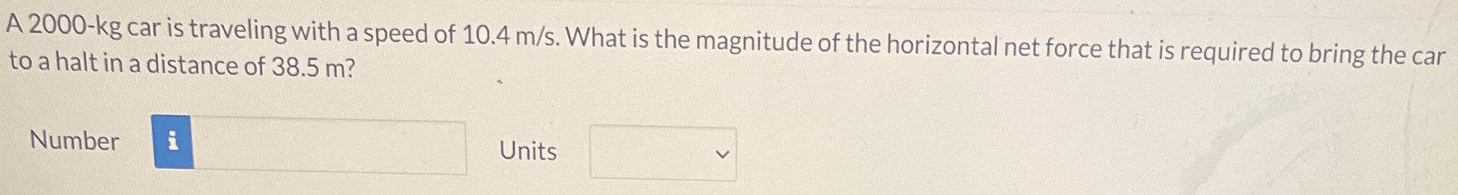 A 2000- kg car is traveling with a speed of 10.4 m/s. What is the magnitude of the horizontal net force that is required to bring the car to a halt in a distance of 38.5 m? Number Units