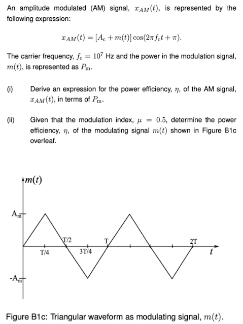 An amplitude modulated (AM) signal, xAM(t), is represented by the following expression: xAM(t) = [Ac + m(t)]cos⁡(2πfct + π). The carrier frequency, fc = 107 Hz and the power in the modulation signal, m(t), is represented as Pm. (i) Derive an expression for the power efficiency, η, of the AM signal, xAM(t), in terms of Pm. (ii) Given that the modulation index, μ = 0.5, determine the power efficiency, η, of the modulating signal m(t) shown in Figure B1 c overleaf. Figure B1 c: Triangular waveform as modulating signal, m(t).