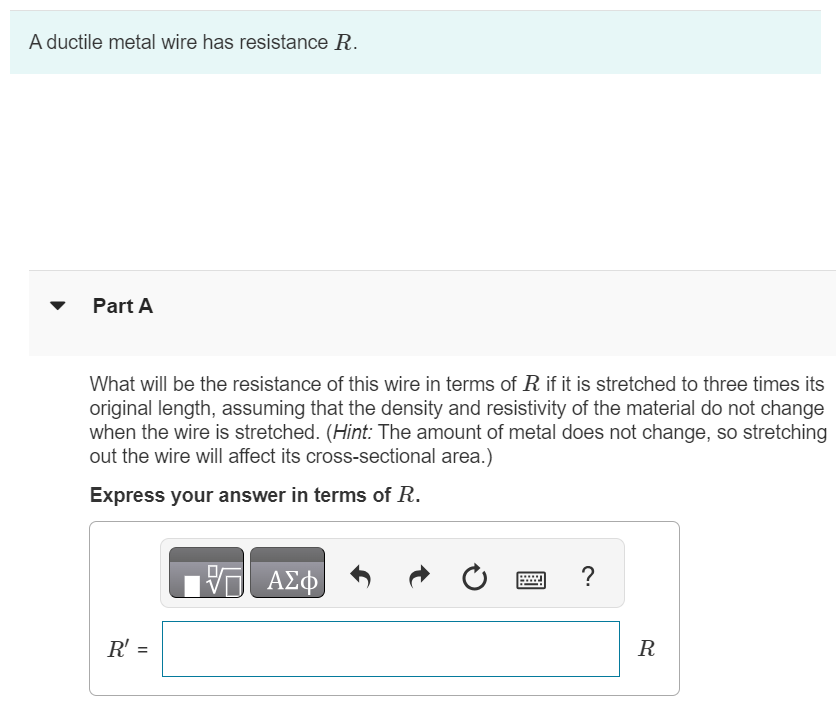 A ductile metal wire has resistance R. Part A What will be the resistance of this wire in terms of R if it is stretched to three times its original length, assuming that the density and resistivity of the material do not change when the wire is stretched. (Hint: The amount of metal does not change, so stretching out the wire will affect its cross-sectional area. ) Express your answer in terms of R.R′ = R 