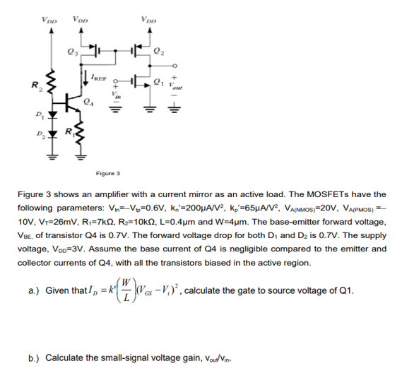 Figure 3 Figure 3 shows an amplifier with a current mirror as an active load. The MOSFETs have the following parameters: Vtn = −Vt = 0.6 V, kn′ = 200 μA/V2, kp′ = 65 μA/V2, VA(MMOS) = 20 V, VA(PMOS) = −10 V, VT = 26 mV, R1 = 7 kΩ, R2 = 10 kΩ, L = 0.4 μm and W = 4 μm. The base-emitter forward voltage, VBE, of transistor Q4 is 0.7 V. The forward voltage drop for both D1 and D2 is 0.7 V. The supply voltage, VDO = 3 V. Assume the base current of Q4 is negligible compared to the emitter and collector currents of Q4, with all the transistors biased in the active region. a. ) Given that ID = k′(WL)(VGS − Vt)2, calculate the gate to source voltage of Q1. b. ) Calculate the small-signal voltage gain, vout/vin. . 