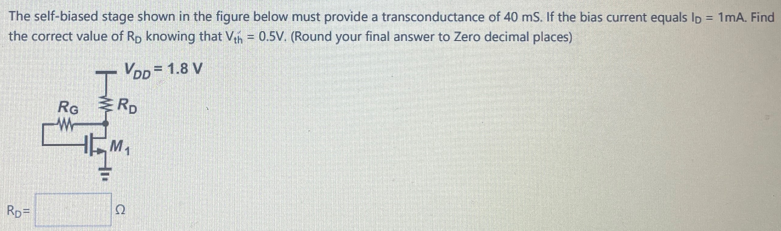 The self-biased stage shown in the figure below must provide a transconductance of 40 mS. If the bias current equals ID = 1 mA. Find the correct value of RD knowing that Vth = 0.5 V. (Round your final answer to Zero decimal places) RD = Ω