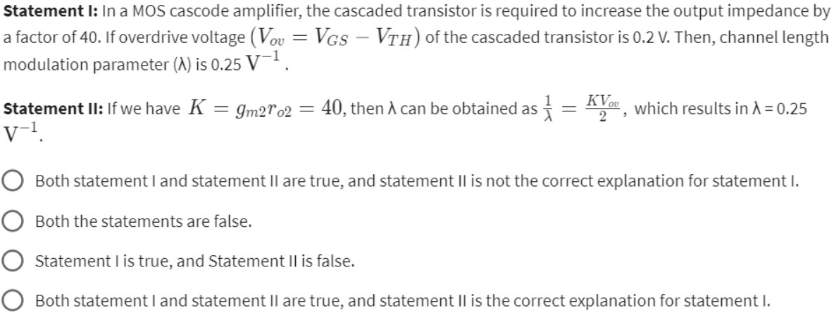 Statement I: In a MOS cascode amplifier, the cascaded transistor is required to increase the output impedance by a factor of 40. If overdrive voltage (Vov = VGS − VTH) of the cascaded transistor is 0.2 V. Then, channel length modulation parameter (λ) is 0.25 V−1. Statement II: If we have K = gm2 ro2 = 40, then λ can be obtained as 1 λ = KVov 2, which results in λ = 0.25 V−1. Both statement I and statement II are true, and statement II is not the correct explanation for statement I. Both the statements are false. Statement I is true, and Statement II is false. Both statement I and statement II are true, and statement II is the correct explanation for statement I.