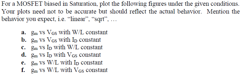 For a MOSFET biased in Saturation, plot the following figures under the given conditions. Your plots need not to be accurate but should reflect the actual behavior. Mention the behavior you expect, i. e. "linear", "sqrt", a. gm vs VGS with W/L constant b. gm vs VGS with ID constant c. gm vs ID with W/L constant d. gm vs ID with VGS constant e. gm vs W/L with ID constant f. gm Vs W/L with VGS constant 