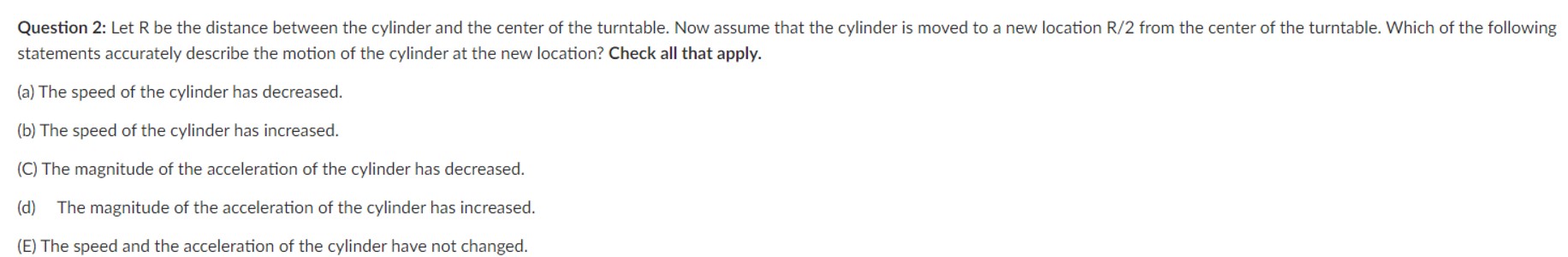 Question 2: Let R be the distance between the cylinder and the center of the turntable. Now assume that the cylinder is moved to a new location R/2 from the center of the turntable. Which of the following statements accurately describe the motion of the cylinder at the new location? Check all that apply. (a) The speed of the cylinder has decreased. (b) The speed of the cylinder has increased. (C) The magnitude of the acceleration of the cylinder has decreased. (d) The magnitude of the acceleration of the cylinder has increased. (E) The speed and the acceleration of the cylinder have not changed.