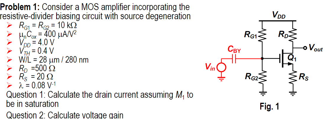 Problem 1: Consider a MOS amplifier incorporating the resistive-divider biasing circuit with source degeneration RG1 = RG2 = 10 kΩ μnCox = 400 μA/V2 VDD = 4.0 V VTH = 0.4 V W/L = 28 μm/280 nm RD = 500 Ω RS = 20 Ω λ = 0.08 V−1 Question 1: Calculate the drain current assuming M1 to be in saturation Fig. 1 Question 2: Calculate voltage gain