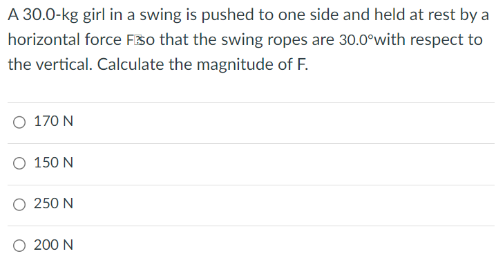 A 30.0-kg girl in a swing is pushed to one side and held at rest by a horizontal force F so that the swing ropes are 30.0∘ with respect to the vertical. Calculate the magnitude of F. 170 N 150 N 250 N 200 N 