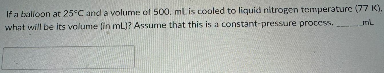 If a balloon at 25 ∘C and a volume of 500. mL is cooled to liquid nitrogen temperature (77 K), what will be its volume (in mL)? Assume that this is a constant-pressure process. mL 