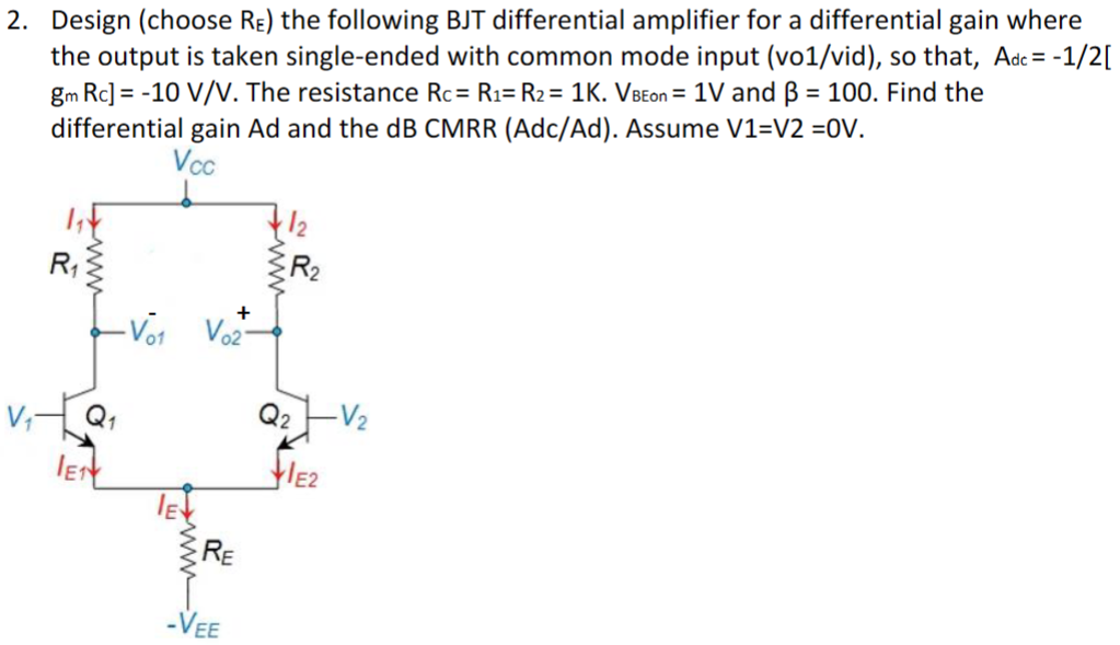 Design (choose RE) the following BJT differential amplifier for a differential gain where the output is taken single-ended with common mode input (vo1/vid), so that, Adc = −1/2[gmRc] = −10 V/V. The resistance Rc = R1 = R2 = 1K. VBEon = 1 V and β = 100. Find the differential gain Ad and the dB CMRR (Adc/Ad). Assume V1=V2 =0V. 