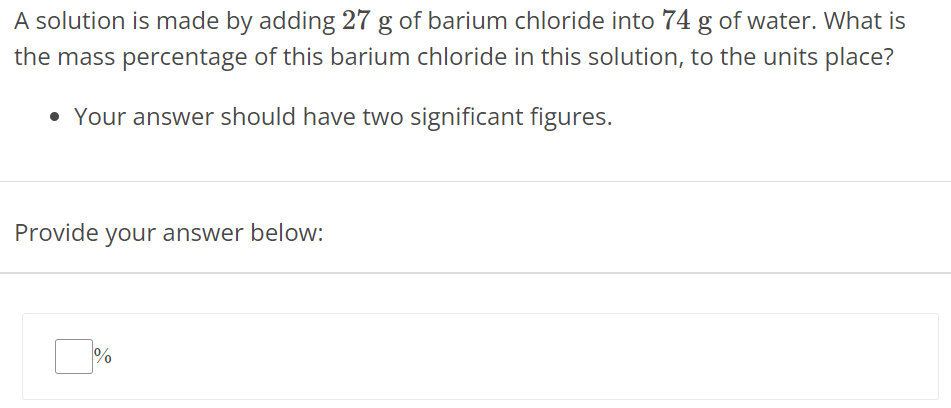 A solution is made by adding 27 g of barium chloride into 74 g of water. What is the mass percentage of this barium chloride in this solution, to the units place? Your answer should have two significant figures. Provide your answer below: % 