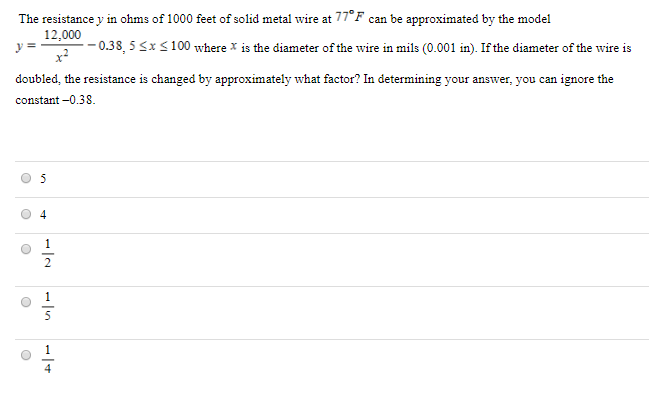 The resistance y in ohms of 1000 feet of solid metal wire at 77∘F can be approximated by the model y = 12,000 x2 − 0.38, 5 ≤ x ≤ 100 where x is the diameter of the wire in mils (0.001 in). If the diameter of the wire is doubled, the resistance is changed by approximately what factor? In determining your answer, you can ignore the constant -0.38. 5 4 1/2 1/5 1/4 