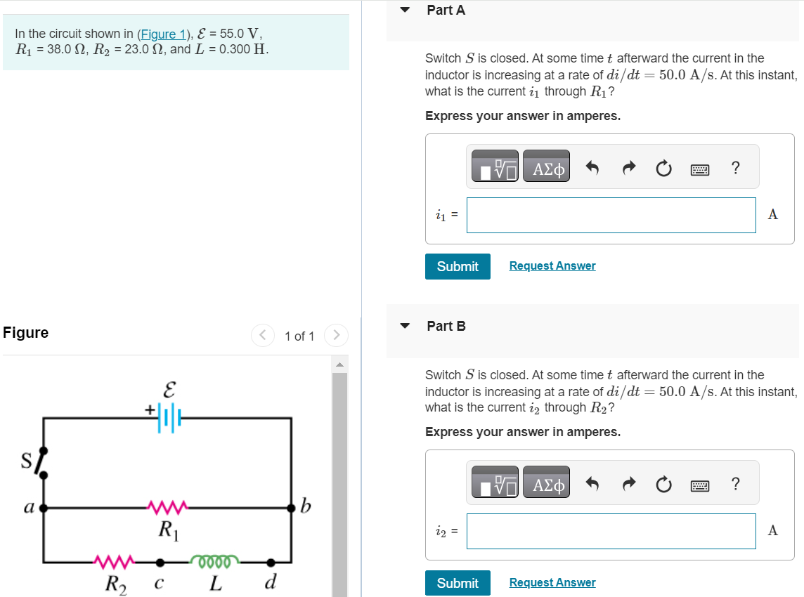 In the circuit shown in (Figure 1), E = 55.0 V, R1 = 38.0 Ω, R2 = 23.0 Ω, and L = 0.300 H. Figure 1 of 1 Part A Switch S is closed. At some time t afterward the current in the inductor is increasing at a rate of di/dt = 50.0 A/s. At this instant, what is the current i1 through R1 ? Express your answer in amperes. Submit Request Answer Part B Switch S is closed. At some time t afterward the current in the inductor is increasing at a rate of di/dt = 50.0 A/s. At this instant, what is the current i2 through R2 ? Express your answer in amperes. Submit Part C After the switch has been closed a long time, it is opened again. Just after it is opened, what is the current through R1 ? Express your answer in amperes. i = A