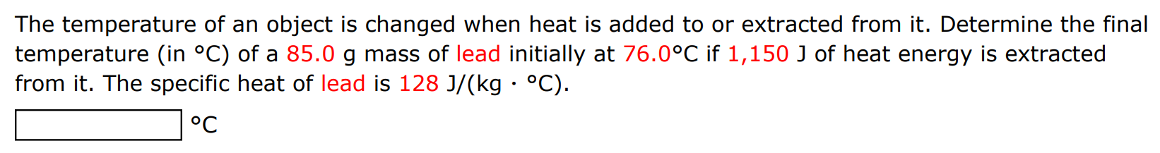 The temperature of an object is changed when heat is added to or extracted from it. Determine the final temperature (in ∘C ) of a 85.0 g mass of lead initially at 76.0∘C if 1,150 J of heat energy is extracted from it. The specific heat of lead is 128 J/(kg⋅∘C). ∘C 