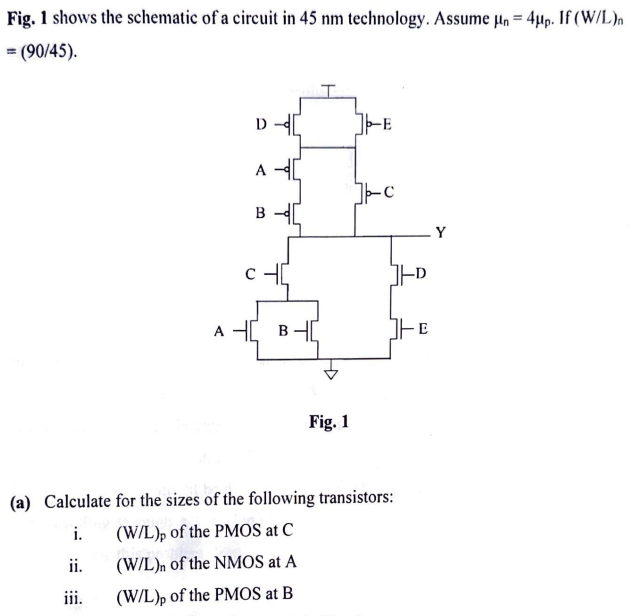 Fig. 1 shows the schematic of a circuit in 45 nm technology. Assume μn = 4μp. If (W/L)n = (90/45). Fig. 1 (a) Calculate for the sizes of the following transistors: i. (W/L)p of the PMOS at C ii. (W/L)n of the NMOS at A iii. (W/L)p of the PMOS at B