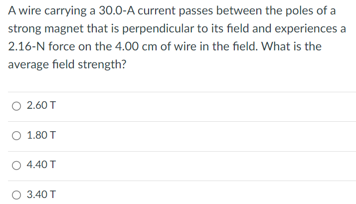 A wire carrying a 30.0-A current passes between the poles of a strong magnet that is perpendicular to its field and experiences a 2.16−N force on the 4.00 cm of wire in the field. What is the average field strength? 2.60 T 1.80 T 4.40 T 3.40 T 