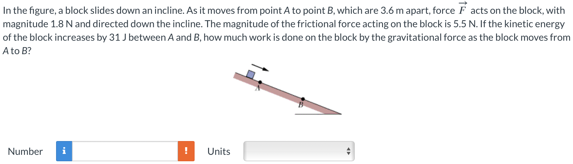 In the figure, a block slides down an incline. As it moves from point A to point B, which are 3.6 m apart, force F→ acts on the block, with magnitude 1.8 N and directed down the incline. The magnitude of the frictional force acting on the block is 5.5 N . If the kinetic energy of the block increases by 31 J between A and B, how much work is done on the block by the gravitational force as the block moves from A to B? Number Units