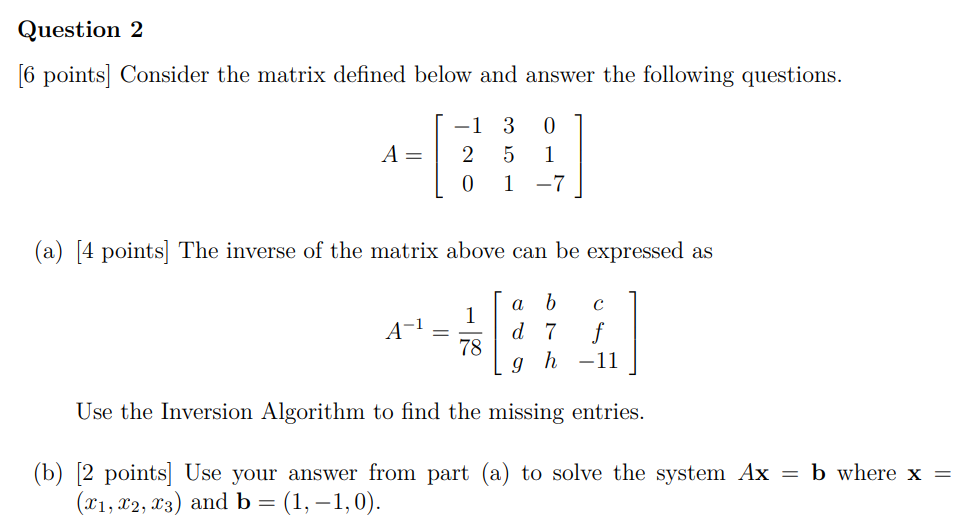 Question 2 [6 points] Consider the matrix defined below and answer the following questions. A = [−1 3 0 2 5 1 0 1 −7] (a) [4 points] The inverse of the matrix above can be expressed as A−1 = 1 78[a b c d 7 f g h −11] Use the Inversion Algorithm to find the missing entries. (b) [2 points] Use your answer from part (a) to solve the system Ax = b where x = (x1, x2, x3) and b = (1, −1, 0).