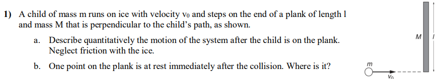 A child of mass m runs on ice with velocity v0 and steps on the end of a plank of length 1 and mass M that is perpendicular to the child's path, as shown. a. Describe quantitatively the motion of the system after the child is on the plank. Neglect friction with the ice. b. One point on the plank is at rest immediately after the collision. Where is it?