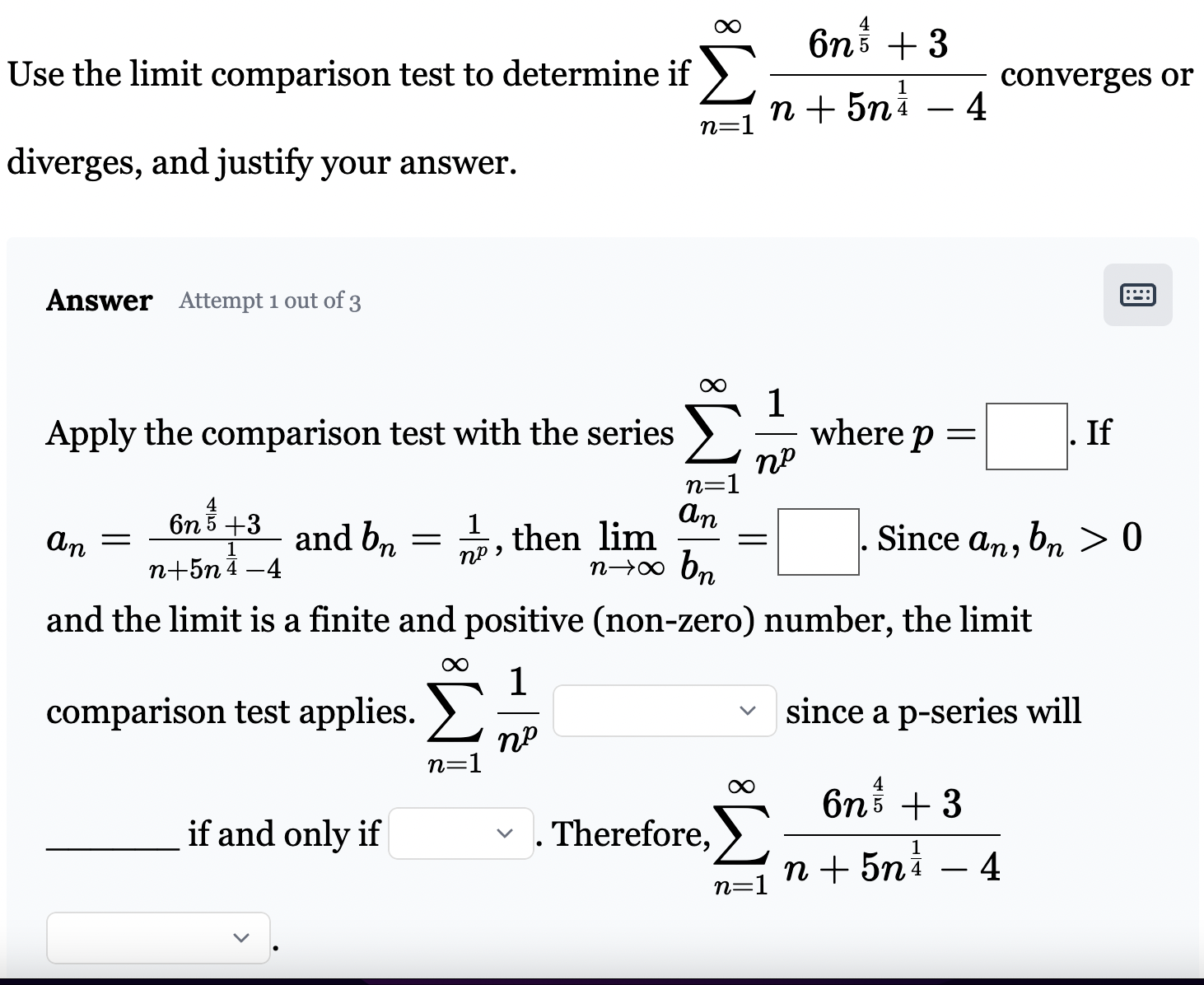 Use the limit comparison test to determine if ∑n = 1∞6 n45+3 n+5 n14−4 converges or diverges, and justify your answer. Answer Attempt 1 out of 3 Apply the comparison test with the series ∑n = 1∞1 np where p = . If an = 6 n45+3 n+5 n14−4 and bn = 1 np, then limn→∞an bn = . Since an, bn > 0 and the limit is a finite and positive (non-zero) number, the limit comparison test applies. ∑n = 1∞1 np since a p-series will if and only if . Therefore, ∑n = 1∞6 n45+3 n+5 n14−4 