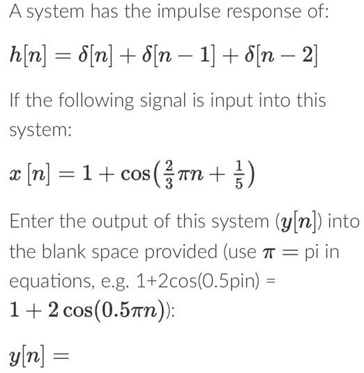 A system has the impulse response of: h[n] = δ[n] + δ[n−1] + δ[n−2] If the following signal is input into this system: x[n] = 1 + cos⁡(23πn+15) Enter the output of this system (y[n]) into the blank space provided (use π = p in equations, e. g. 1+2 cos⁡(0.5 pin ) = 1+2 cos⁡(0.5πn)) y[n] = 