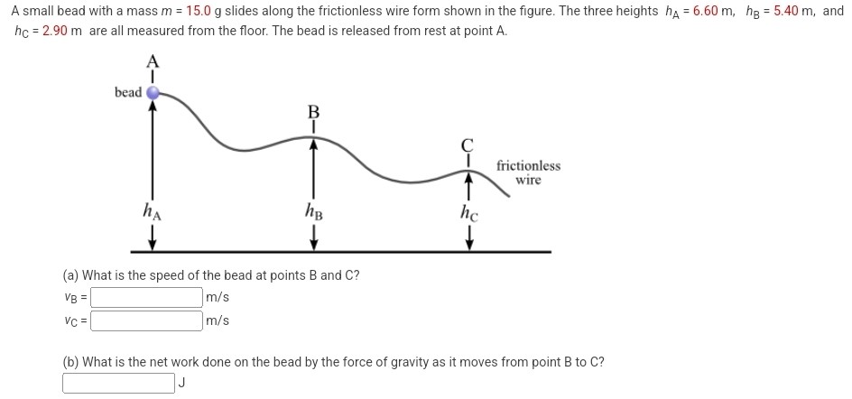 A small bead with a mass m = 15.0 g slides along the frictionless wire form shown in the figure. The three heights hA = 6.60 m, hB = 5.40 m, and hC = 2.90 m are all measured from the floor. The bead is released from rest at point A. (a) What is the speed of the bead at points B and C? vB = m/s (b) What is the net work done on the bead by the force of gravity as it moves from point B to C?