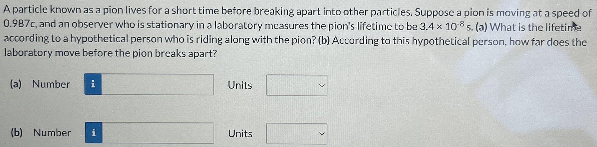 A particle known as a pion lives for a short time before breaking apart into other particles. Suppose a pion is moving at a speed of 0.987c, and an observer who is stationary in a laboratory measures the pion's lifetime to be 3.4×10−8 s. (a) What is the lifetime according to a hypothetical person who is riding along with the pion? (b) According to this hypothetical person, how far does the laboratory move before the pion breaks apart? (a) Number Units (b) Number Units