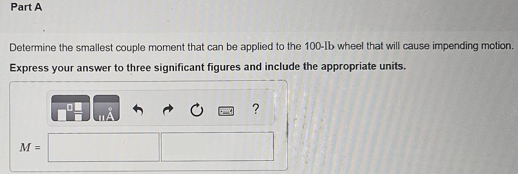 The uniform concrete block in (Figure 1) has a weight of 300 lb. The coefficients of static friction are μA = 0.2, μB = 0.3, and between the concrete block and the floor, μ = 0.4. Figure 1 of 1 Part A Determine the smallest couple moment that can be applied to the 100−lb wheel that will cause impending motion. Express your answer to three significant figures and include the appropriate units. M =