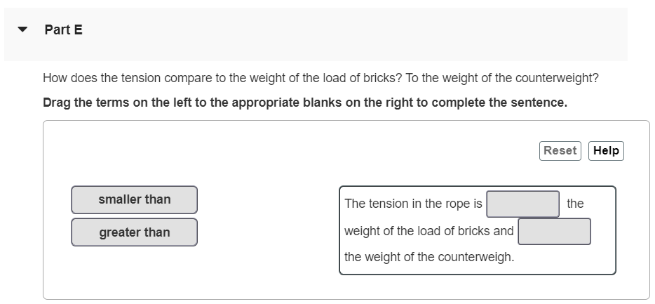 A load of bricks with mass m1 = 17.0 kg hangs from one end of a rope that passes over a small, frictionless pulley. A counterweight of mass m2 = 31.0 kg is suspended from the other end of the rope, as shown in (Figure 1). The system is released from rest. For related problem-solving tips and strategies, you may want to view a Video Tutor Solution of Two bodies with the same magnitude of acceleration. Part A Draw a free-body diagram for the load of bricks. Draw the vectors starting at the black dot. The location, orientation, and relative length of the vectors will be graded. The exact length of the vectors will not be graded. No elements selected Select the elements from the list and add them to the canvas setting the appropriate attributes Draw the vectors starting at the black dot. The location, orientation, and relative length of the vectors will be graded. The exact length of the vectors will not be graded. No elements selected Select the elements from the list and add them to the canvas setting the appropriate attributes. Part C What is the magnitude of the upward acceleration of the load of bricks? Express your answer with the appropriate units. Part D What is the tension in the rope while the load is moving? Express your answer with the appropriate units. Part E How does the tension compare to the weight of the load of bricks? To the weight of the counterweight? Drag the terms on the left to the appropriate blanks on the right to complete the sentence. Reset Help smaller than The tension in the rope is the greater than weight of the load of bricks and the weight of the counterweigh. 