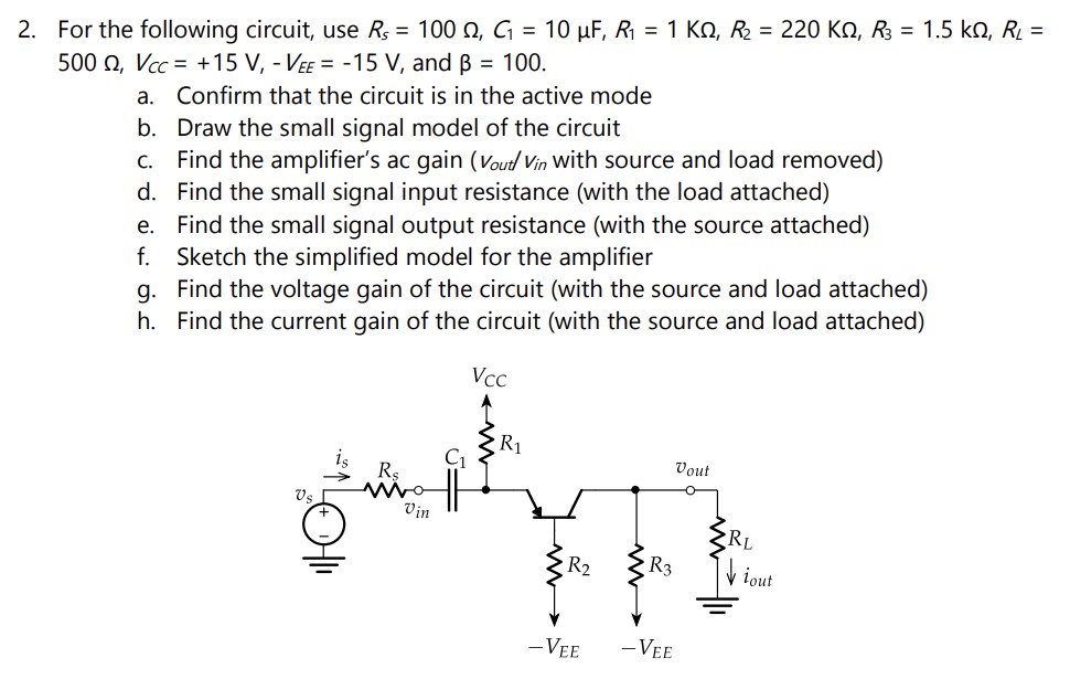 For the following circuit, use Rs = 100 Ω, C1 = 10 μF, R1 = 1 KΩ, R2 = 220 KΩ, R3 = 1.5 kΩ, RL = 500 Ω, VCC = + 15 V, −VEE = −15 V, and β = 100. a. Confirm that the circuit is in the active mode b. Draw the small signal model of the circuit c. Find the amplifier's ac gain (vout/vin with source and load removed) d. Find the small signal input resistance (with the load attached) e. Find the small signal output resistance (with the source attached) f. Sketch the simplified model for the amplifier g. Find the voltage gain of the circuit (with the source and load attached) h. Find the current gain of the circuit (with the source and load attached)