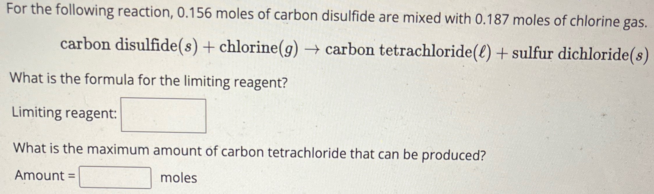 For the following reaction, 0.156 moles of carbon disulfide are mixed with 0.187 moles of chlorine gas. carbon disulfide(s) + chlorine(g) → carbon tetrachloride(ℓ) + sulfur dichloride (s) What is the formula for the limiting reagent? Limiting reagent: What is the maximum amount of carbon tetrachloride that can be produced? Amount = moles