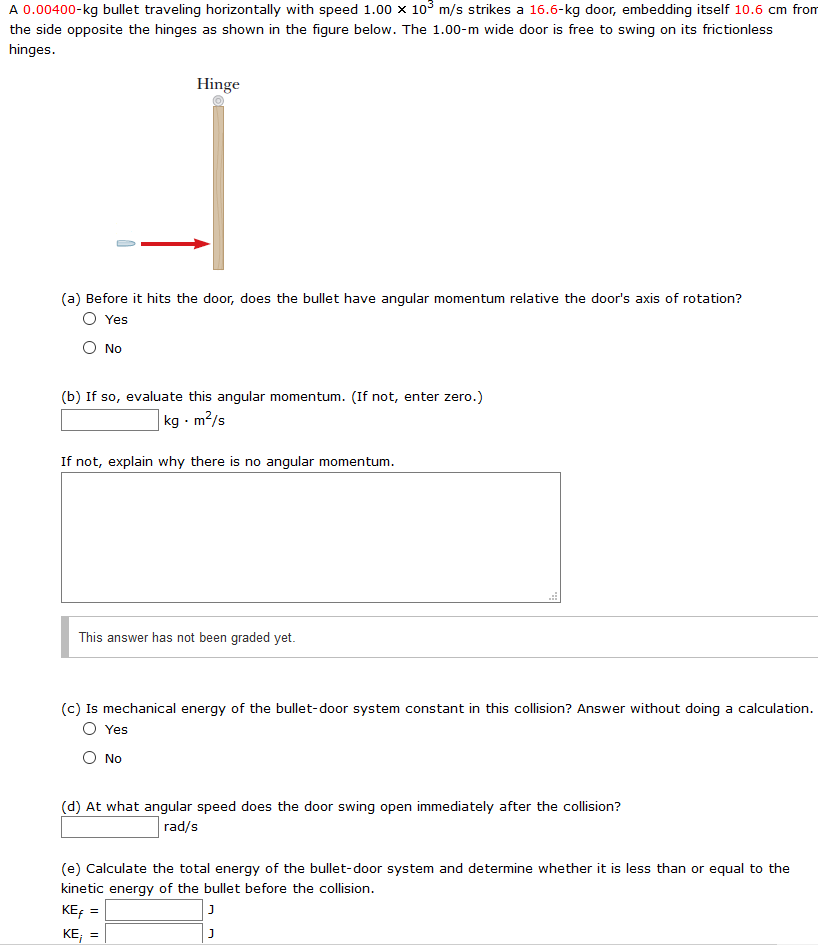 A 0.00400−kg bullet traveling horizontally with speed 1.00×103 m/s strikes a 16.6 - kg door, embedding itself 10.6 cm from the side opposite the hinges as shown in the figure below. The 1.00−m wide door is free to swing on its frictionless hinges. (a) Before it hits the door, does the bullet have angular momentum relative the door's axis of rotation? Yes No (b) If so, evaluate this angular momentum. (If not, enter zero.) kg⋅m2/s If not, explain why there is no angular momentum. This answer has not been graded yet. (c) Is mechanical energy of the bullet-door system constant in this collision? Answer without doing a calculation. Yes No (d) At what angular speed does the door swing open immediately after the collision? rad/s (e) Calculate the total energy of the bullet-door system and determine whether it is less than or equal to the kinetic energy of the bullet before the collision. KEf = J KEi = J
