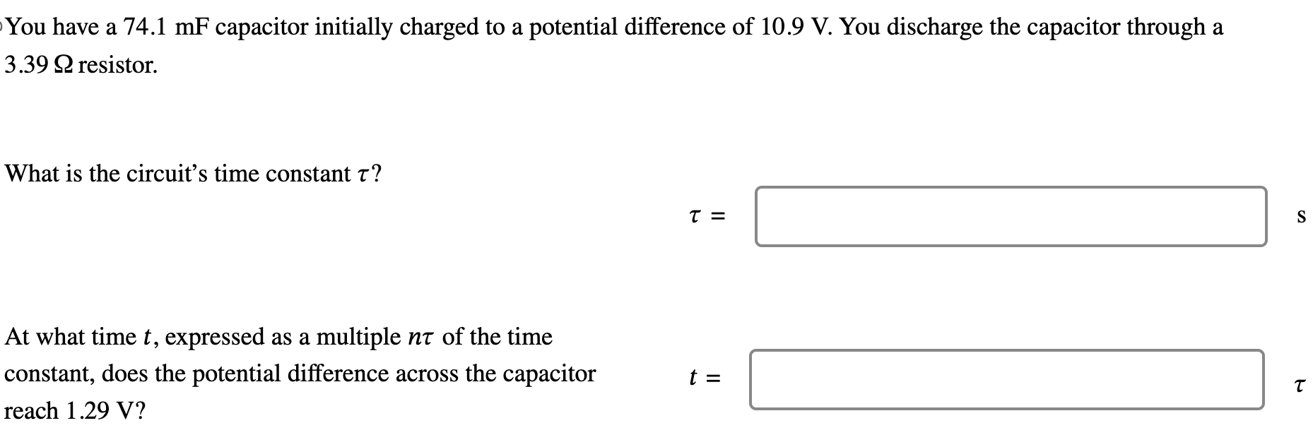 You have a 74.1 mF capacitor initially charged to a potential difference of 10.9 V. You discharge the capacitor through a 3.39 Ω resistor. What is the circuit's time constant τ ? τ = s At what time t, expressed as a multiple nτ of the time constant, does the potential difference across the capacitor reach 1.29 V? t = τ