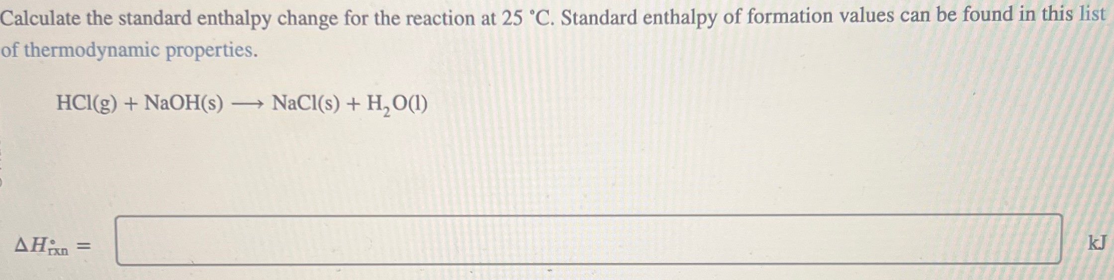 Calculate the standard enthalpy change for the reaction at 25∘C. Standard enthalpy of formation values can be found in this list of thermodynamic properties. HCl(g) + NaOH(s) ⟶ NaCl(s) + H2O(l) ΔHrxn =