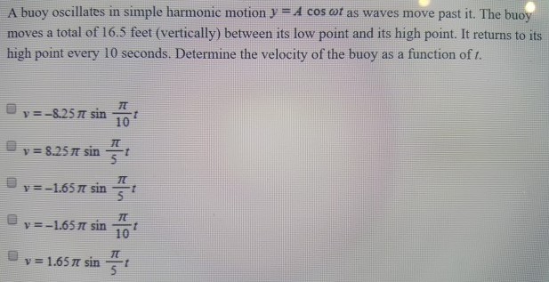 A buoy oscillates in simple harmonic motion y = Acos⁡ωt as waves move past it. The buoy moves a total of 16.5 feet (vertically) between its low point and its high point. It returns to its high point every 10 seconds. Determine the velocity of the buoy as a function of t. v = −8.25πsin⁡π 10t v = 8.25πsin⁡π 5t v = −1.65πsin⁡π 5t v = −1.65πsin⁡π 10t v = 1.65πsin⁡π 5t